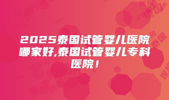 2025泰国试管婴儿医院哪家好,泰国试管婴儿专科医院!