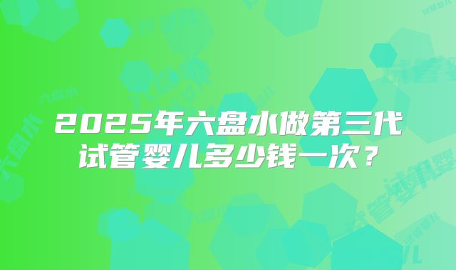 2025年六盘水做第三代试管婴儿多少钱一次？