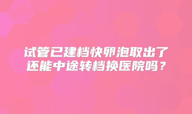 试管已建档快卵泡取出了还能中途转档换医院吗？