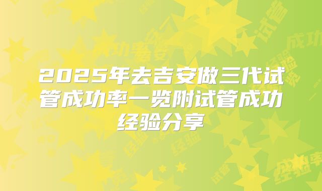 2025年去吉安做三代试管成功率一览附试管成功经验分享