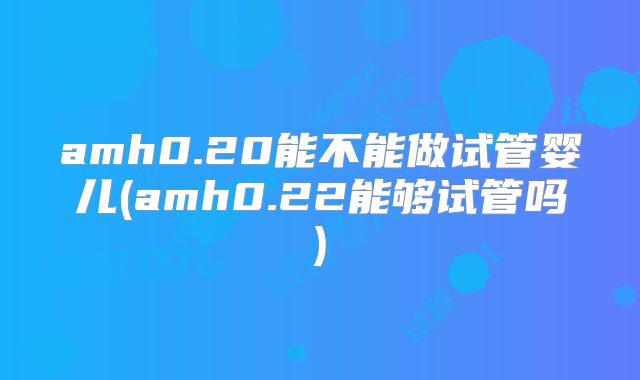 amh0.20能不能做试管婴儿(amh0.22能够试管吗)