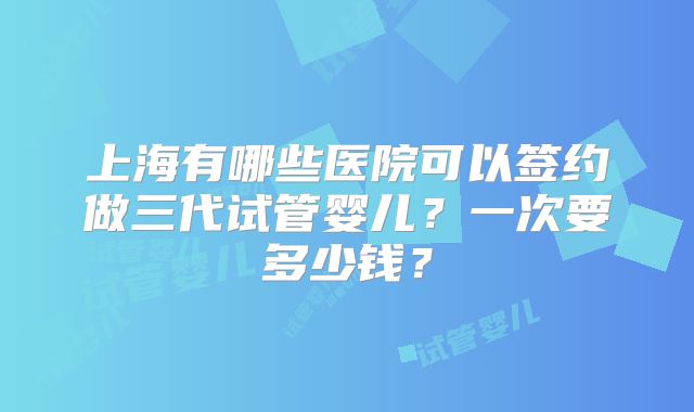 上海有哪些医院可以签约做三代试管婴儿?一次要多少钱?