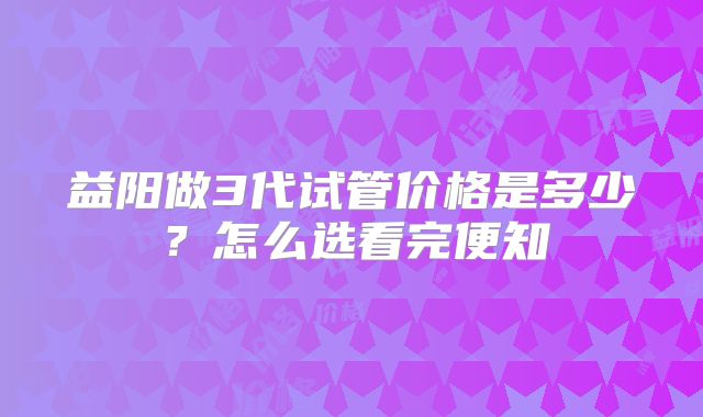 益阳做3代试管价格是多少？怎么选看完便知