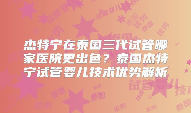 杰特宁在泰国三代试管哪家医院更出色？泰国杰特宁试管婴儿技术优势解析