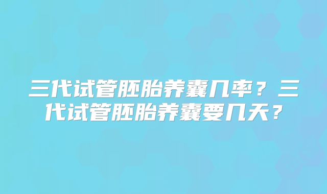 三代试管胚胎养囊几率?三代试管胚胎养囊要几天?