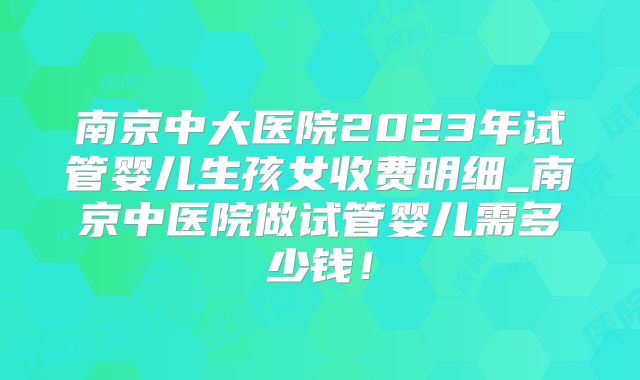南京中大医院2023年试管婴儿生孩女收费明细_南京中医院做试管婴儿需多少钱！