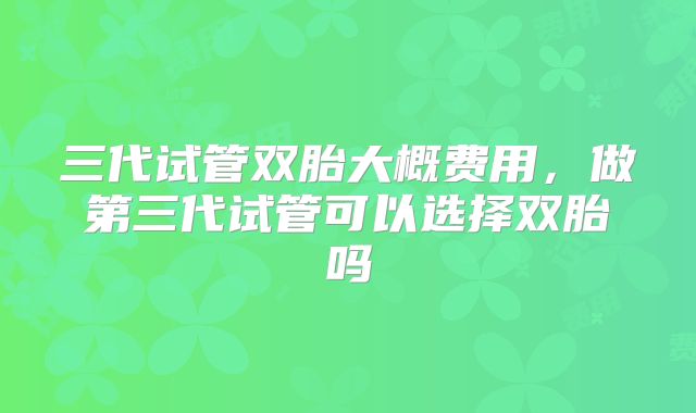 三代试管双胎大概费用,做第三代试管可以选择双胎吗