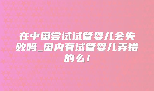在中国尝试试管婴儿会失败吗_国内有试管婴儿弄错的么！