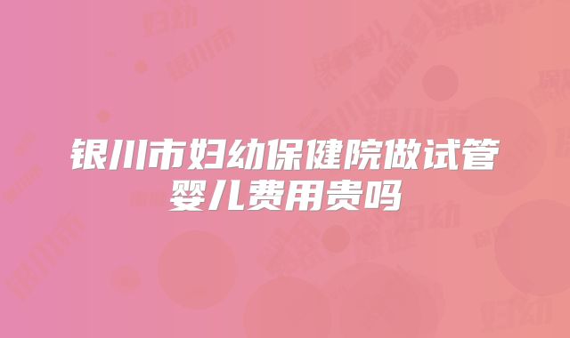 银川市妇幼保健院做试管婴儿费用贵吗