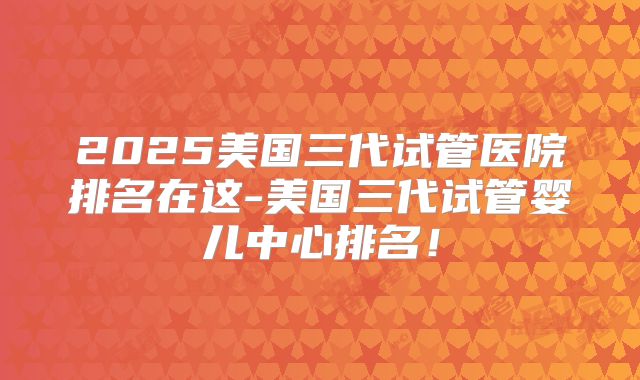 2025美国三代试管医院排名在这-美国三代试管婴儿中心排名!