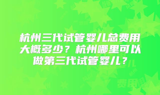 杭州三代试管婴儿总费用大概多少?杭州哪里可以做第三代试管婴儿?