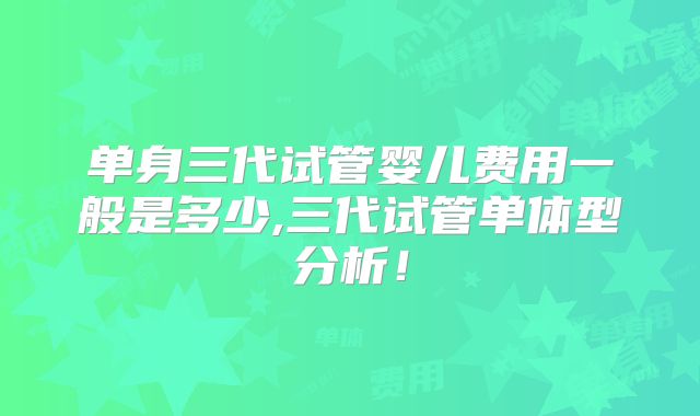 单身三代试管婴儿费用一般是多少,三代试管单体型分析!
