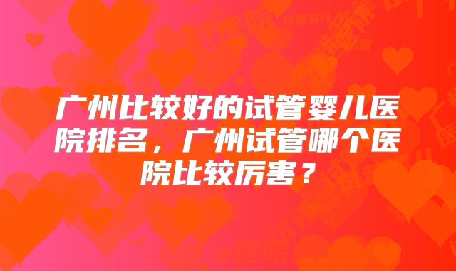 广州比较好的试管婴儿医院排名，广州试管哪个医院比较厉害？