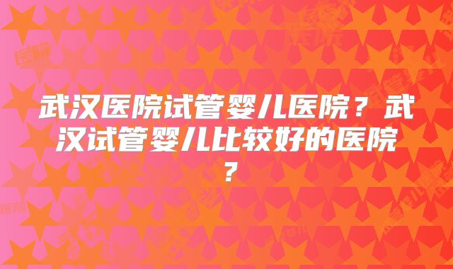 武汉医院试管婴儿医院?武汉试管婴儿比较好的医院?