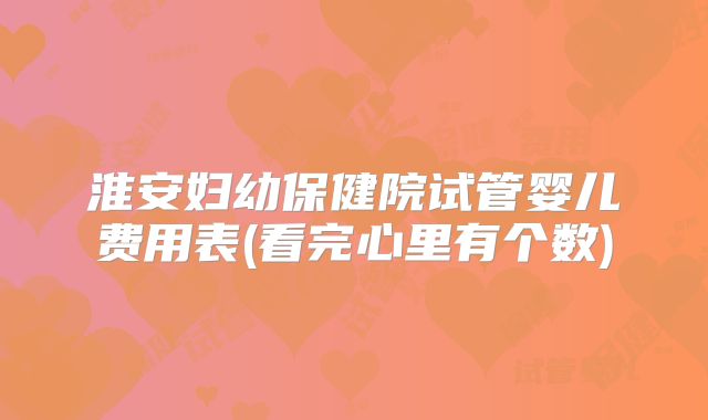 淮安妇幼保健院试管婴儿费用表(看完心里有个数)