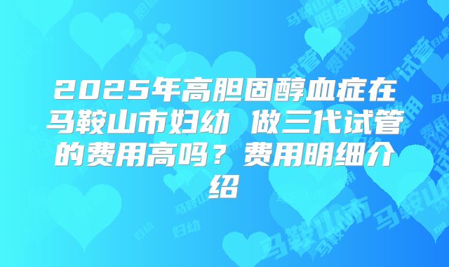 2025年高胆固醇血症在马鞍山市妇幼 做三代试管的费用高吗？费用明细介绍