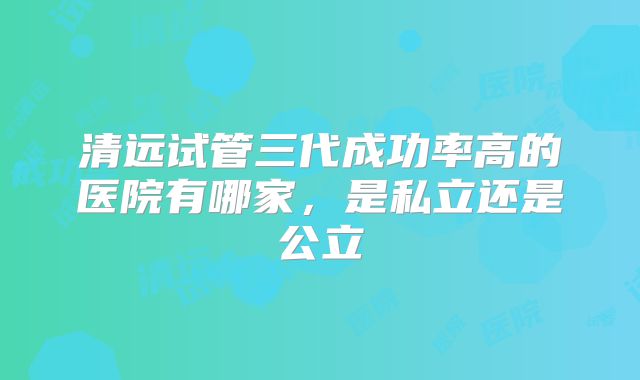 清远试管三代成功率高的医院有哪家,是私立还是公立