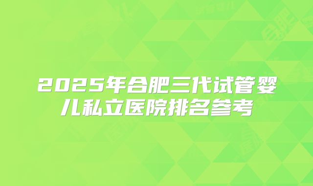 2025年合肥三代试管婴儿私立医院排名参考