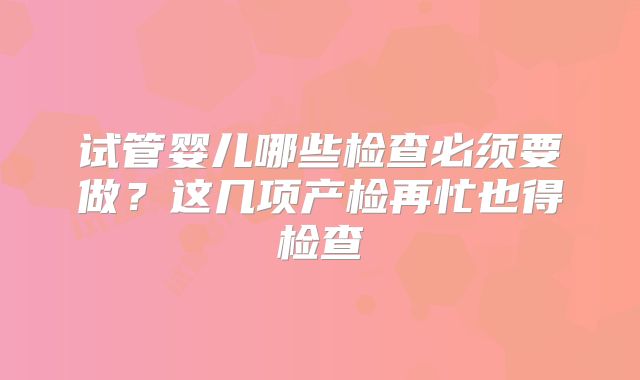 试管婴儿哪些检查必须要做？这几项产检再忙也得检查