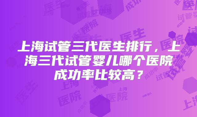 上海试管三代医生排行，上海三代试管婴儿哪个医院成功率比较高？