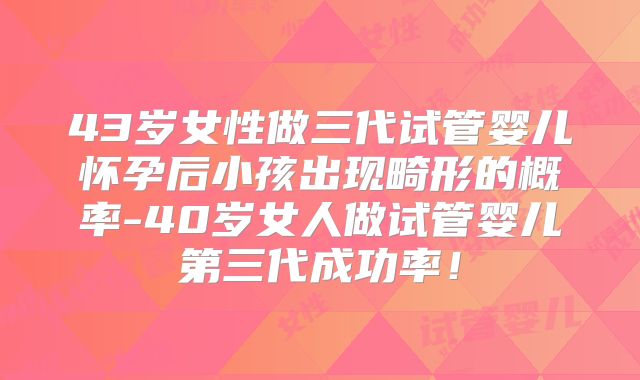 43岁女性做三代试管婴儿怀孕后小孩出现畸形的概率-40岁女人做试管婴儿第三代成功率！