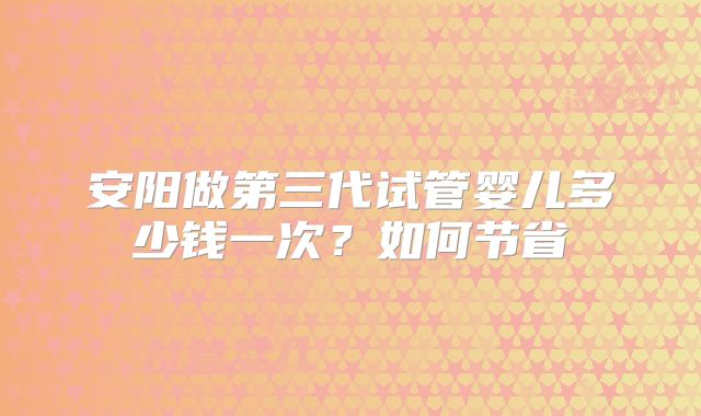 安阳做第三代试管婴儿多少钱一次?如何节省