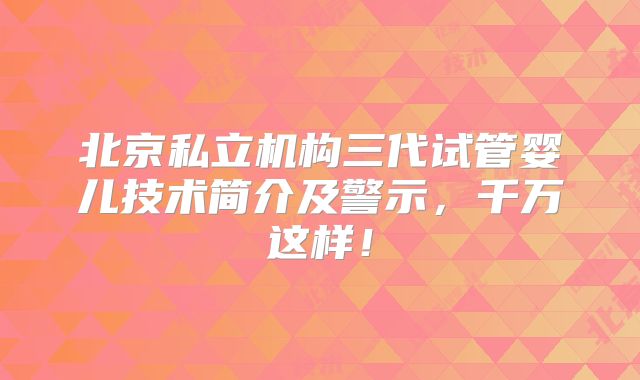 北京私立机构三代试管婴儿技术简介及警示，千万这样！