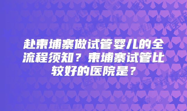 赴柬埔寨做试管婴儿的全流程须知？柬埔寨试管比较好的医院是？