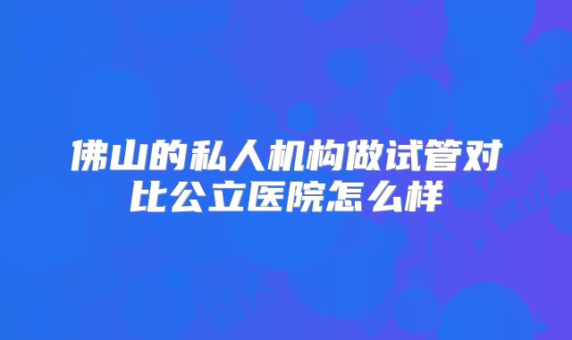 佛山的私人机构做试管对比公立医院怎么样
