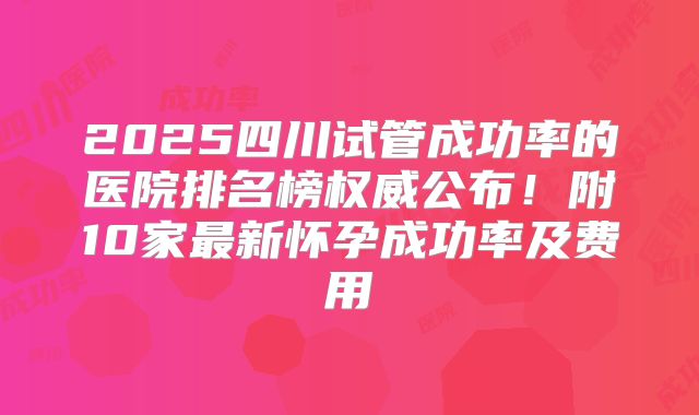 2025四川试管成功率的医院排名榜权威公布！附10家最新怀孕成功率及费用