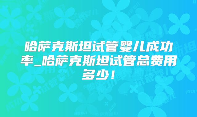 哈萨克斯坦试管婴儿成功率_哈萨克斯坦试管总费用多少!