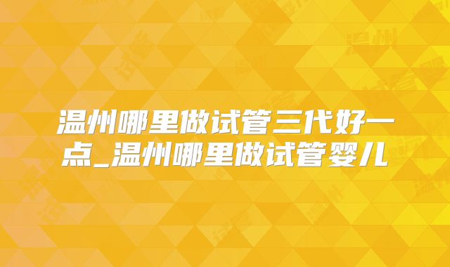 温州哪里做试管三代好一点_温州哪里做试管婴儿