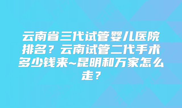 云南省三代试管婴儿医院排名？云南试管二代手术多少钱来~昆明和万家怎么走？