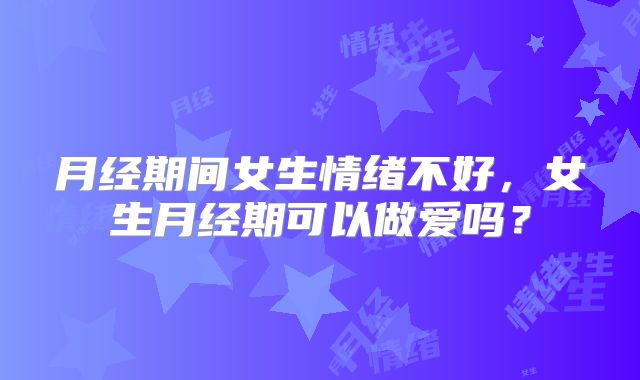 月经期间女生情绪不好，女生月经期可以做爱吗？
