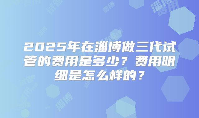 2025年在淄博做三代试管的费用是多少?费用明细是怎么样的?