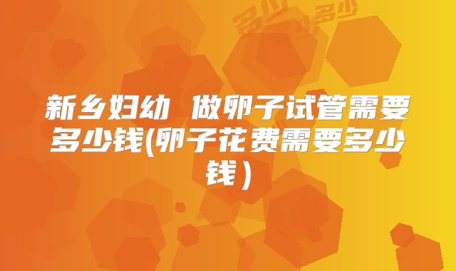 新乡妇幼 做卵子试管需要多少钱(卵子花费需要多少钱）