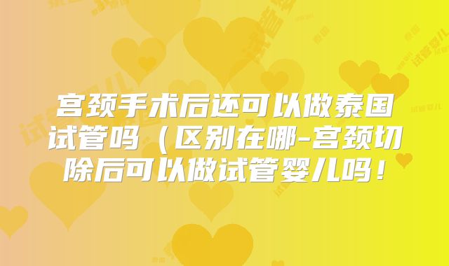 宫颈手术后还可以做泰国试管吗（区别在哪-宫颈切除后可以做试管婴儿吗！