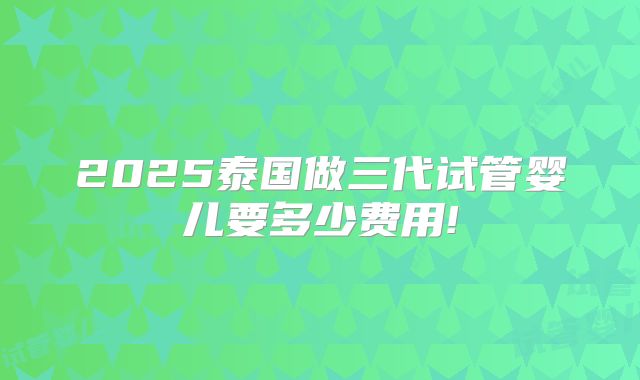 2025泰国做三代试管婴儿要多少费用!