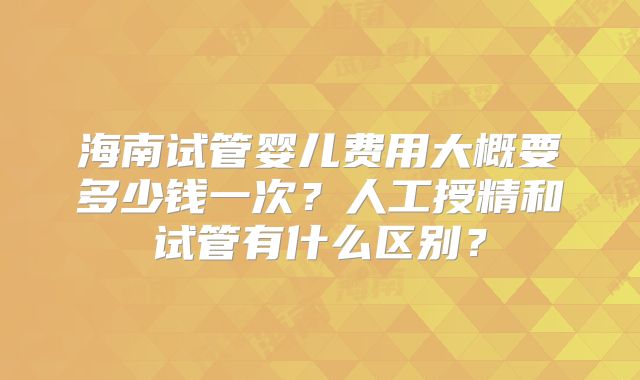 海南试管婴儿费用大概要多少钱一次？人工授精和试管有什么区别？
