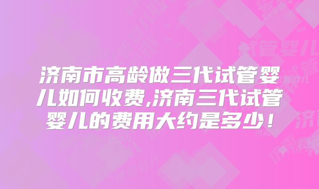 济南市高龄做三代试管婴儿如何收费,济南三代试管婴儿的费用大约是多少！