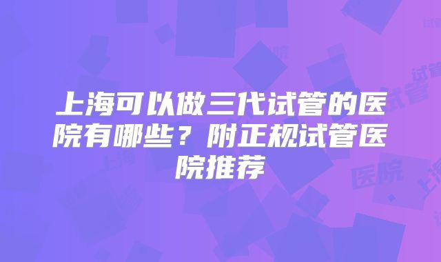 上海可以做三代试管的医院有哪些?附正规试管医院推荐