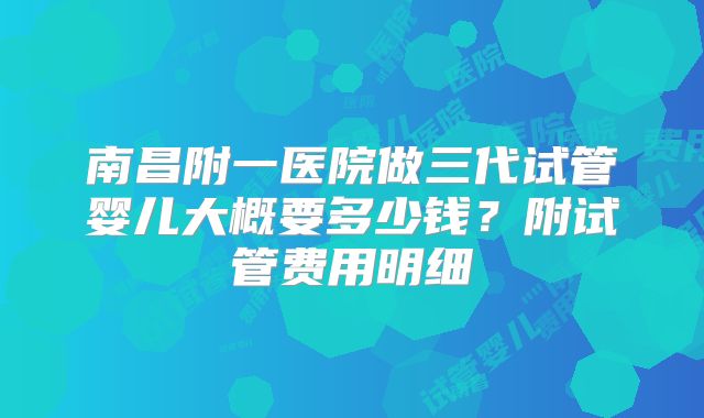 南昌附一医院做三代试管婴儿大概要多少钱？附试管费用明细
