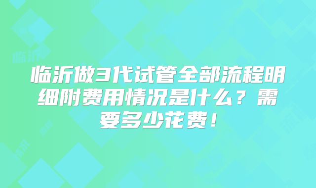 临沂做3代试管全部流程明细附费用情况是什么？需要多少花费！