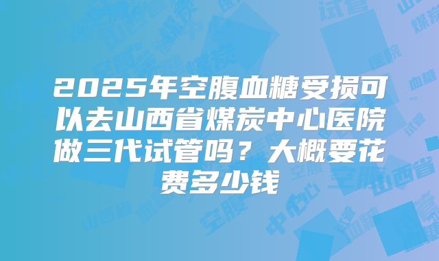 2025年空腹血糖受损可以去山西省煤炭中心医院做三代试管吗？大概要花费多少钱