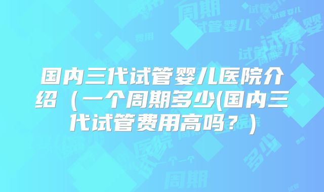 国内三代试管婴儿医院介绍（一个周期多少(国内三代试管费用高吗？)