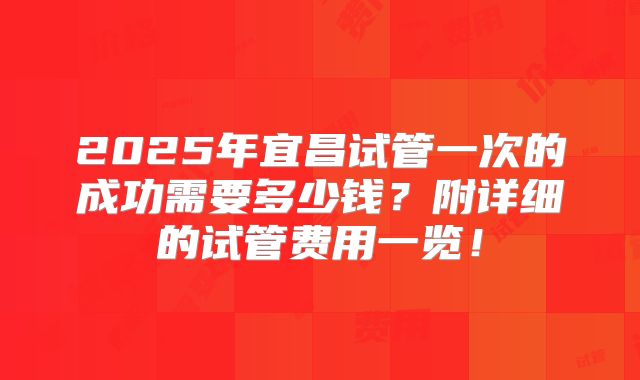 2025年宜昌试管一次的成功需要多少钱?附详细的试管费用一览!