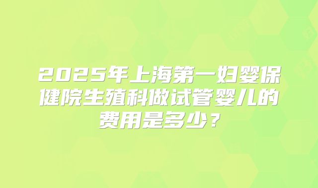 2025年上海第一妇婴保健院生殖科做试管婴儿的费用是多少?