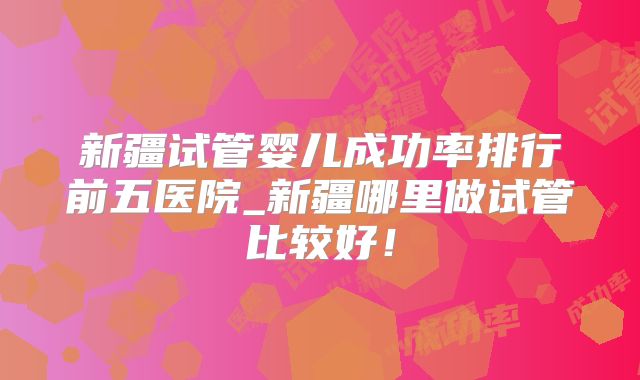 新疆试管婴儿成功率排行前五医院_新疆哪里做试管比较好！