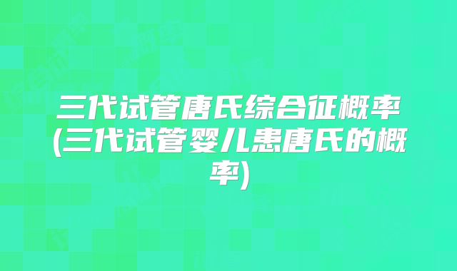 三代试管唐氏综合征概率(三代试管婴儿患唐氏的概率)