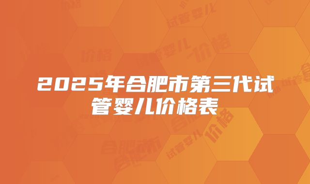 2025年合肥市第三代试管婴儿价格表